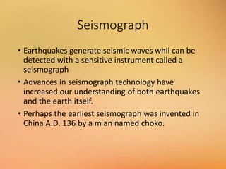 Seismograph
• Earthquakes generate seismic waves whii can be
detected with a sensitive instrument called a
seismograph
• Advances in seismograph technology have
increased our understanding of both earthquakes
and the earth itself.
• Perhaps the earliest seismograph was invented in
China A.D. 136 by a m an named choko.
 