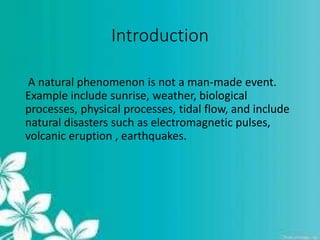 Introduction
A natural phenomenon is not a man-made event.
Example include sunrise, weather, biological
processes, physical processes, tidal flow, and include
natural disasters such as electromagnetic pulses,
volcanic eruption , earthquakes.
 