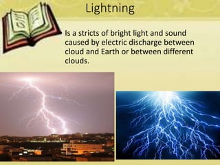Lightning
• Is a stricts of bright light and sound
caused by electric discharge between
cloud and Earth or between different
clouds.
 