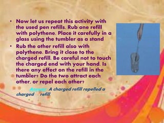 • Now let us repeat this activity with
the used pen refills. Rub one refill
with polythene. Place it carefully in a
glass using the tumbler as a stand
• Rub the other refill also with
polythene. Bring it close to the
charged refill. Be careful not to touch
the charged end with your hand. Is
there any effect on the refill in the
tumbler? Do the two attract each
other, or repel each other?
Answer :A charged refill repelled a
charged refill.
 