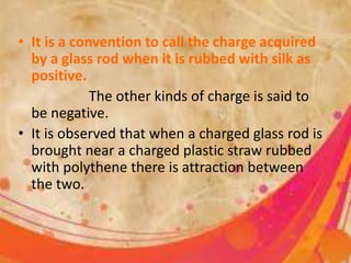 • It is a convention to call the charge acquired
by a glass rod when it is rubbed with silk as
positive.
The other kinds of charge is said to
be negative.
• It is observed that when a charged glass rod is
brought near a charged plastic straw rubbed
with polythene there is attraction between
the two.
 