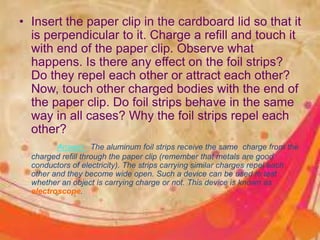 • Insert the paper clip in the cardboard lid so that it
is perpendicular to it. Charge a refill and touch it
with end of the paper clip. Observe what
happens. Is there any effect on the foil strips?
Do they repel each other or attract each other?
Now, touch other charged bodies with the end of
the paper clip. Do foil strips behave in the same
way in all cases? Why the foil strips repel each
other?
Answer : The aluminum foil strips receive the same charge from the
charged refill through the paper clip (remember that metals are good
conductors of electricity). The strips carrying similar charges repel each
other and they become wide open. Such a device can be used to test
whether an object is carrying charge or not. This device is known as
electroscope.
 