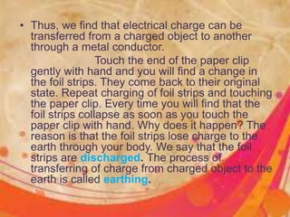 • Thus, we find that electrical charge can be
transferred from a charged object to another
through a metal conductor.
Touch the end of the paper clip
gently with hand and you will find a change in
the foil strips. They come back to their original
state. Repeat charging of foil strips and touching
the paper clip. Every time you will find that the
foil strips collapse as soon as you touch the
paper clip with hand. Why does it happen? The
reason is that the foil strips lose charge to the
earth through your body. We say that the foil
strips are discharged. The process of
transferring of charge from charged object to the
earth is called earthing.
 