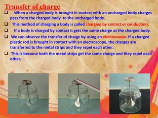  When a charged body is brought in contact with an uncharged body charges
pass from the charged body to the uncharged body.
 This method of charging a body is called charging by contact or conduction.
 If a body is charged by contact it gets the same charge as the charged body.
 We can observe the transfer of charge by using an electroscope. If a charged
plastic rod is brought in contact with an electroscope, the charges are
transferred to the metal strips and they repel each other.
 This is because both the metal strips get the same charge and they repel each
other.
Transfer of charge
 