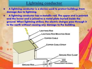 Lightning conductor
A lightning conductor is a device used to protect buildings from
damage due to lightning.
A lightning conductor has a metallic rod. The upper end is pointed
and the lower end is joined to a metal plate buried inside the
ground. When lightning strikes, the electric charges pass through it
to the earth without causing any damage to the building.
 