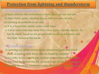 Protection from lightning and thunderstorm
a) If you are outdoors :-
i) Open vehicles like motorbikes, trucks, open cars are not safe.
ii) Open fields, parks, elevated places, tall trees are not safe.
iii) Carrying an umbrella is not safe.
iv) If in a forest take shelter under short trees.
v) If in an open field stay away from trees, poles, metallic objects. Do
not lie down. Squat on the ground with hands on the knees and
the head between the hands.
b) If inside the house :-
i) Lightning can strike electric wires, telephone cords and metal
pipes so contact with these objects should be avoided.
ii) It is safer to use mobile and cordless phones than wired phones.
iii) Electrical appliances like TV, computers etc should be unplugged.
iv) Bathing should be avoided to avoid contact with running water.
 