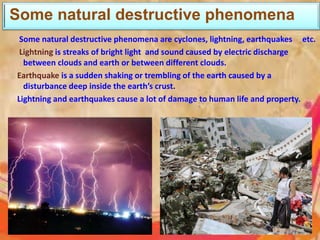 Some natural destructive phenomena
Some natural destructive phenomena are cyclones, lightning, earthquakes etc.
Lightning is streaks of bright light and sound caused by electric discharge
between clouds and earth or between different clouds.
Earthquake is a sudden shaking or trembling of the earth caused by a
disturbance deep inside the earth’s crust.
Lightning and earthquakes cause a lot of damage to human life and property.
 
