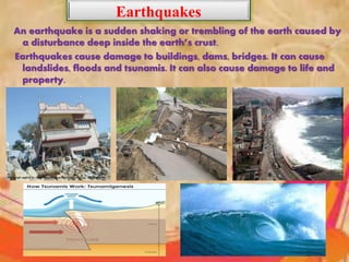 Earthquakes
An earthquake is a sudden shaking or trembling of the earth caused by
a disturbance deep inside the earth’s crust.
Earthquakes cause damage to buildings, dams, bridges. It can cause
landslides, floods and tsunamis. It can also cause damage to life and
property.
•
•
 