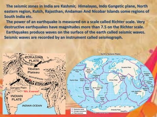 The seismic zones in India are Kashmir, Himalayas, Indo Gangetic plane, North
eastern region, Kutch, Rajasthan, Andaman And Nicobar Islands some regions of
South India etc.
The power of an earthquake is measured on a scale called Richter scale. Very
destructive earthquakes have magnitudes more than 7.5 on the Richter scale.
Earthquakes produce waves on the surface of the earth called seismic waves.
Seismic waves are recorded by an instrument called seismograph.
 