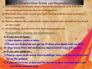 Protection from earthquakes
i) The buildings in seismic zones should be designed such that they
can withstand tremors due to earthquakes.
ii) Materials like mud, wood and light roof should be used instead of
heavy materials.
iii) Heavy objects like cupboards, water heaters etc. should not be fixed
on the walls.
iv) All buildings should have fire fighting equipments.
Precautions during an earthquake :-
a) If you are at home :-
i) Take shelter under a table.
ii) If you are in bed do not get up. Protect your head with a pillow.
iii) Stay away from tall and heavy objects which may fall on you.
b) If you are outdoors :-
i) Find an open area away from buildings, trees and power lines and
lie on the ground.
ii) If you are in a car or bus ask the driver to slow don and don’t get
• out till the tremors stop.
 