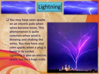 Lightning
 You may have seen sparks
on an electric pole when
wires become loose. This
phenomenon is quite
common when wind is
blowing and shaking the
wires. You may have also
seen sparks when a plug is
loose in its socket.
Lightning is also an electric
spark, but on a huge scale.
 
