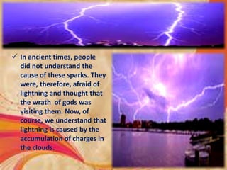  In ancient times, people
did not understand the
cause of these sparks. They
were, therefore, afraid of
lightning and thought that
the wrath of gods was
visiting them. Now, of
course, we understand that
lightning is caused by the
accumulation of charges in
the clouds.
 