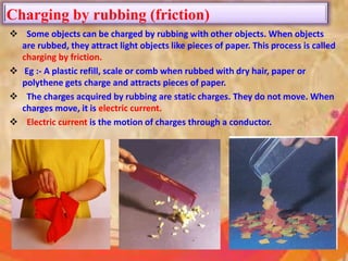 Charging by rubbing (friction)
 Some objects can be charged by rubbing with other objects. When objects
are rubbed, they attract light objects like pieces of paper. This process is called
charging by friction.
 Eg :- A plastic refill, scale or comb when rubbed with dry hair, paper or
polythene gets charge and attracts pieces of paper.
 The charges acquired by rubbing are static charges. They do not move. When
charges move, it is electric current.
 Electric current is the motion of charges through a conductor.
 