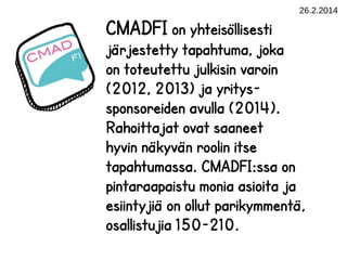 26.2.2014

CMADFI on yhteisöllisesti

järjestetty tapahtuma, joka
on toteutettu julkisin varoin
(2012, 2013) ja yrityssponsoreiden avulla (2014).
Rahoittajat ovat saaneet
hyvin näkyvän roolin itse
tapahtumassa. CMADFI:ssa on
pintaraapaistu monia asioita ja
esiintyjiä on ollut parikymmentä,
osallistujia 150-210.

 