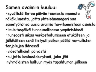 Somen avaimiin kuuluu:

26.2.2014

-syvällistä tietoa päivän teemasta monesta
näkökulmasta, jotta yhteisömanageri saa
sometyöhönsä uusia avaimia tarvitsemistaan asioista
-koulutuspäivä tunnelmallisessa ympäristössä
-runsaasti aikaa verkostoitumiseen etukäteen ja
jälkikäteen sekä tietysti paikan päällä herkullisten
tarjoilujen ääressä
-videotaltiointi päivästä
-suljettu keskusteluryhmä, joka jää
ryhmäläisten haltuun myös tapahtuman jälkeen

 
