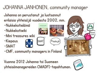 JOHANNA JANHONEN, community manager
Johanna on perustanut ja luotsannut
erilaisia yhteisöjä vuodesta 2002, mm.
-Nukkekotielämä
-Nukkekotiwiki
-Mini treasures wiki
-Kiepaus
-SMAT
-CMF, community managers in Finland
Vuonna 2012 Johanna toi Suomeen
yhteisömanagereiden CMADFI-tapahtuman.

 