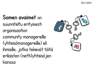 26.2.2014

Somen avaimet on
suunniteltu erityisesti
organisaation
community managereille
(yhteisömanagereille) eli
ihmisille, jotka tekevät töitä
erilaisten (netti)yhteisöjen
kanssa

 