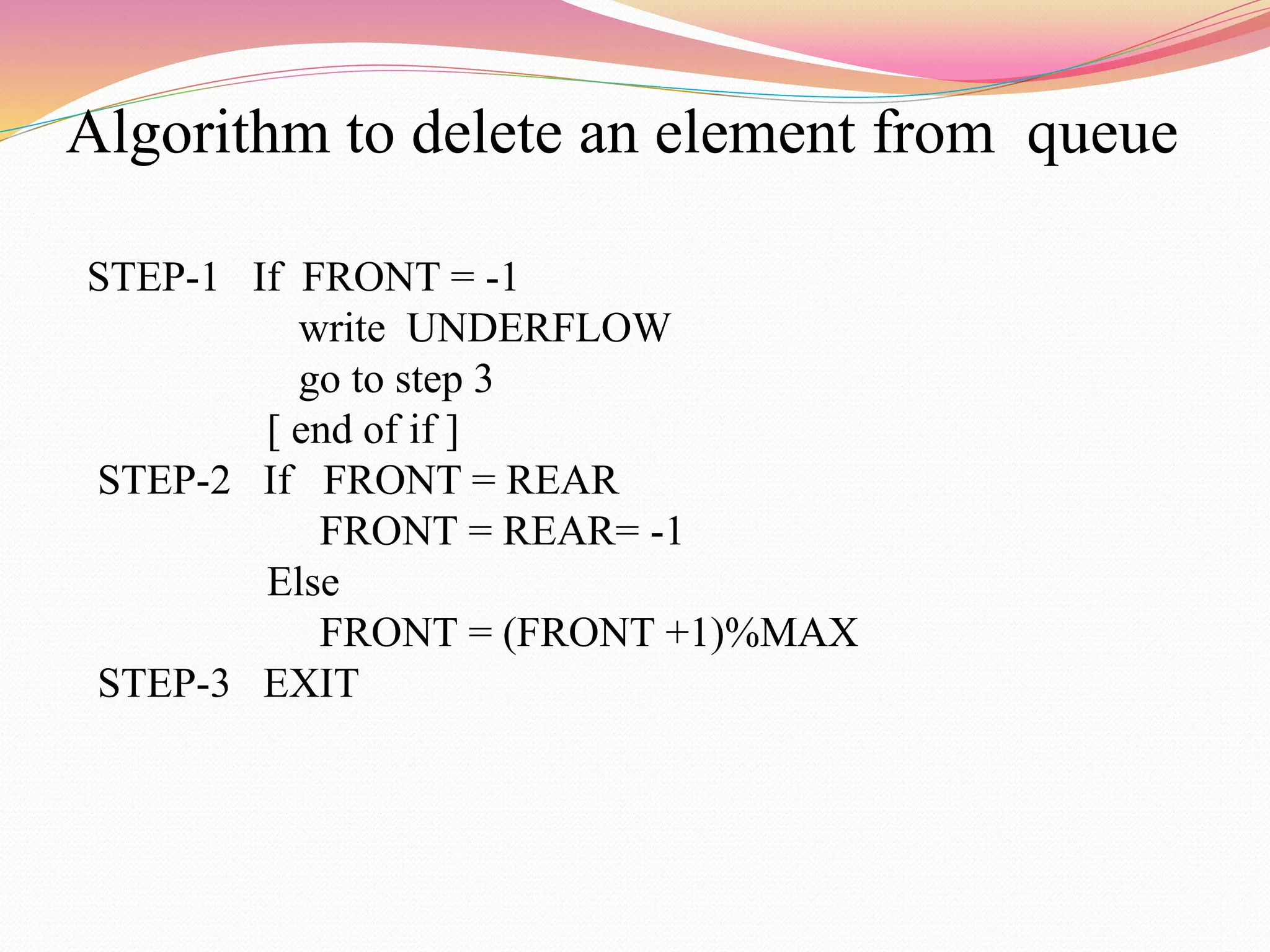 Algorithm to delete an element from queue
STEP-1 If FRONT = -1
write UNDERFLOW
go to step 3
[ end of if ]
STEP-2 If FRONT = REAR
FRONT = REAR= -1
Else
FRONT = (FRONT +1)%MAX
STEP-3 EXIT
 