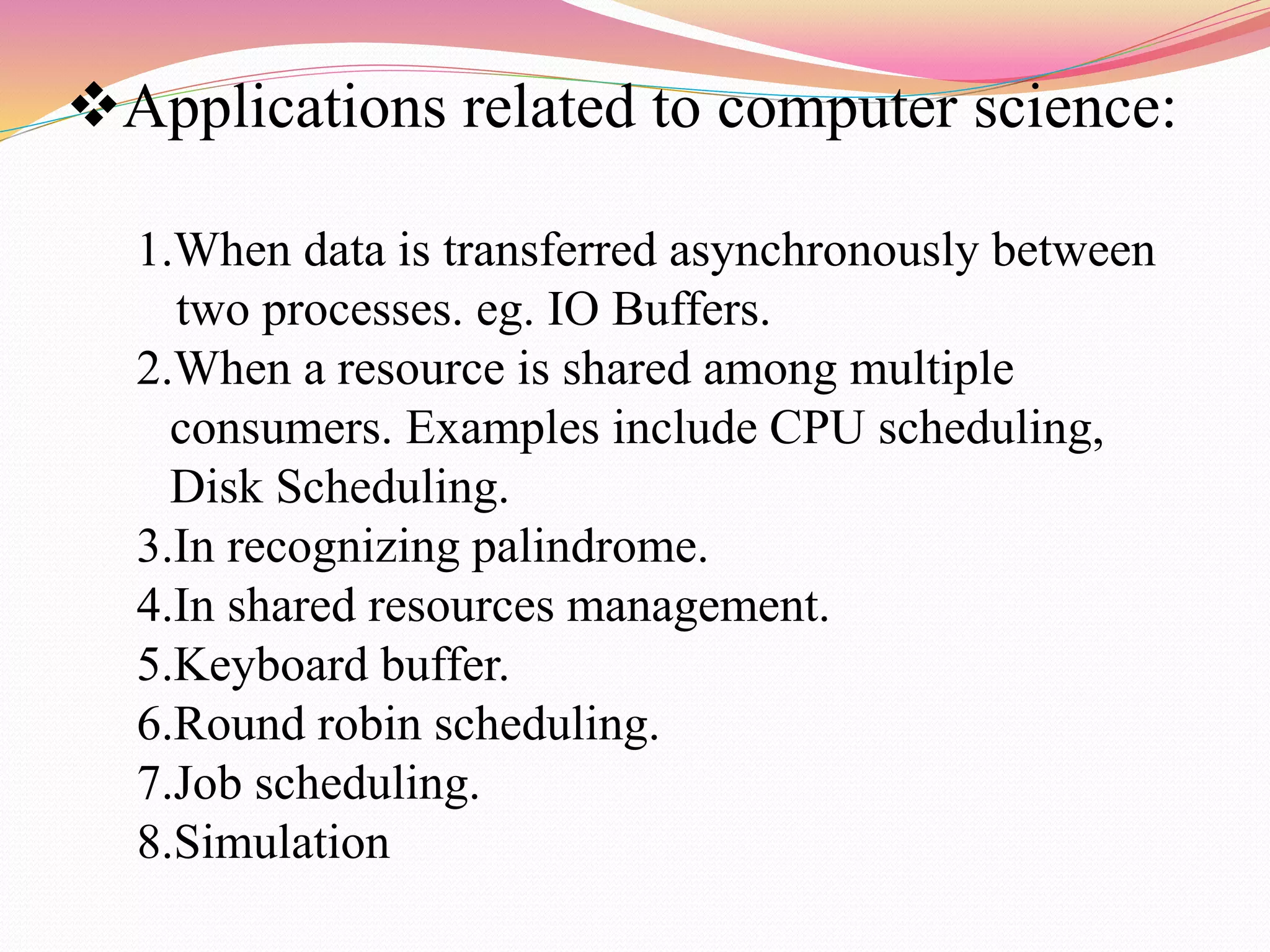 Applications related to computer science:
1.When data is transferred asynchronously between
two processes. eg. IO Buffers.
2.When a resource is shared among multiple
consumers. Examples include CPU scheduling,
Disk Scheduling.
3.In recognizing palindrome.
4.In shared resources management.
5.Keyboard buffer.
6.Round robin scheduling.
7.Job scheduling.
8.Simulation
 
