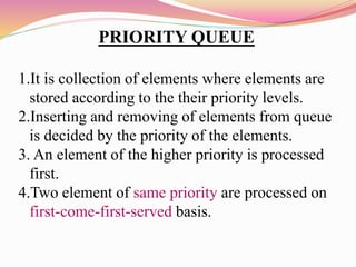 PRIORITY QUEUE
1.It is collection of elements where elements are
stored according to the their priority levels.
2.Inserting and removing of elements from queue
is decided by the priority of the elements.
3. An element of the higher priority is processed
first.
4.Two element of same priority are processed on
first-come-first-served basis.
 