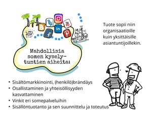 Mahdollisia
somen kysely-
tuntien aiheita:
●
Sisältömarkkinointi, (henkilö)brändäys
●
Osallistaminen ja yhteisöllisyyden
kasvattaminen
●
Vinkit eri somepalveluihin
●
Sisällöntuotanto ja sen suunnittelu ja toteutus
Tuote sopii niin
organisaatioille
kuin yksittäisille
asiantuntijoillekin.
 