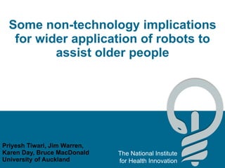 Some non-technology implications for wider application of robots to assist older people Priyesh Tiwari, Jim Warren, Karen Day, Bruce MacDonald University of Auckland 