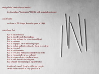 design brief received from Berlin:
try to explain Design 101 MOOC with a spatial metaphor
constraints:
we have to fill Design Transfer space at UDK
something that
has to be ambitious
has to be extremely fascinating
has to cost nothing (or proxy to nothing)
has to be smart
has to engage a lot of different people
has to be fun and interesting for them to work at
has to be rough
has to be imprecise
has to look as a perfect system (but it is not)
has to (potentially) grow endlessly
has to engage visitors to play with us
has to look as work-in-progress
has actually no meaning or explicit value
implies a lot work done by different people
at the end we are all of very proud of it
 