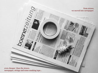 from straws,
we moved into newspaper.
.
even cheaper than the straws.
newspaper, strings and some masking tape...
 