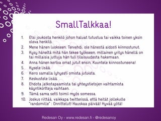 Redesan Oy - www.redesan.fi - @redesanoy
SmallTalkkaa!
1.  Etsi joukosta henkilö johon haluat tutustua tai vaikka toinen yksin
oleva henkilö.
2.  Mene hänen luokseen. Tervehdi, ole hänestä aidosti kiinnostunut.
3.  Kysy häneltä mitä hän tekee työkseen, millainen yritys hänellä on
tai millaisia juttuja hän tuli tilaisuudesta hakemaan.
4.  Anna hänen kertoa omat jutut ensin. Kuuntele kiinnostuneena!
5.  Kysele lisää.
6.  Kerro samalla lyhyesti omista jutuista.
7.  Keskustele lisää.
8.  Ehdota jatkotapaamista tai yhteystietojen vaihtamista
käyntikortteja vaihtaen.
9.  Tämä sama setti toimii myös somessa.
10.  Joskus riittää, vaikkapa twitterissä, että heität jollekulle
”randomille” : Onnittelut! Hauskaa päivää! Hyvää yötä!
@sannajylanki @redesanoy #verkotuerotu
 