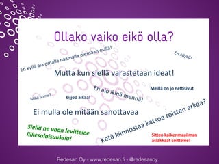 Redesan Oy - www.redesan.fi - @redesanoy
Ollako vaiko eikö olla?
Mu#a	kun	siellä	varastetaan	ideat!	
Ketä	kiinnostaa	katsoa	toisten	arkea?	Mikä	Some?	
En	käytä!	
En	aio	ikinä	mennä!	
Ei	mulla	ole	mitään	sano#avaa	
En	kyllä	ala	omalla	naamalla	olemaan	esillä!	
Siellä	ne	vaan	levi*elee		liikesalaisuuksia!	
Si#en	kaikenmaailman		
asiakkaat	soi#elee!	
Meillä	on	jo	ne2sivut	
Eijjoo	aikaa!	
@sannajylanki @redesanoy #verkotuerotu
 
