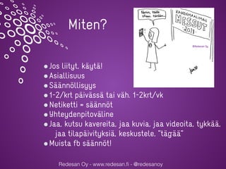 Redesan Oy - www.redesan.fi - @redesanoy
Jos liityt, käytä!
Asiallisuus
Säännöllisyys
1-2/krt päivässä tai väh. 1-2krt/vk
Netiketti = säännöt
Yhteydenpitoväline
Jaa, kutsu kavereita, jaa kuvia, jaa videoita, tykkää,
jaa tilapäivityksiä, keskustele, ”tägää”
Muista fb säännöt!
Miten?
 
