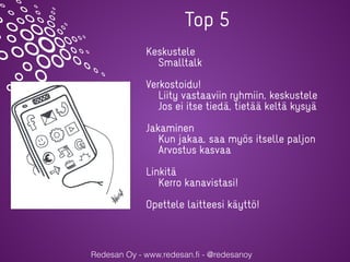 Redesan Oy - www.redesan.fi - @redesanoy
Keskustele
Smalltalk
Verkostoidu!
Liity vastaaviin ryhmiin, keskustele
Jos ei itse tiedä, tietää keltä kysyä
Jakaminen
Kun jakaa, saa myös itselle paljon
Arvostus kasvaa
Linkitä
Kerro kanavistasi!
Opettele laitteesi käyttö!
Top 5
 