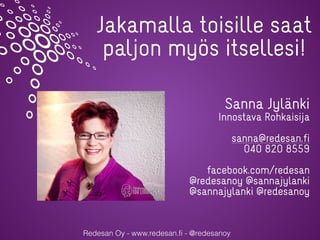Redesan Oy - www.redesan.fi - @redesanoy
Jakamalla toisille saat
paljon myös itsellesi!
Sanna Jylänki
Innostava Rohkaisija
sanna@redesan.fi
040 820 8559
facebook.com/redesan
@redesanoy @sannajylanki
@sannajylanki @redesanoy
 