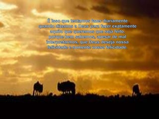 É isso que tentamos fazer diariamente quando dizemos a Deus para fazer exatamente aquilo que queremos que seja feito, porque bem sabemos, apesar de mal interpretarmos, que Deus deseja nossa felicidade e somente nossa felicidade.