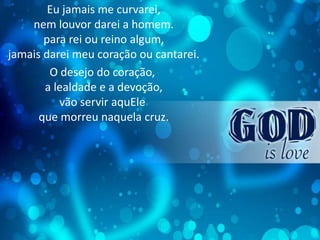 Eu jamais me curvarei,
nem louvor darei a homem.
para rei ou reino algum,
jamais darei meu coração ou cantarei.
O desejo do coração,
a lealdade e a devoção,
vão servir aquEle
que morreu naquela cruz.
 