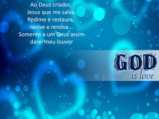 Ao Deus criador,
Jesus que me salva,
Redime e restaura,
revive e renova...
Somente a um Deus assim
darei meu louvor
 