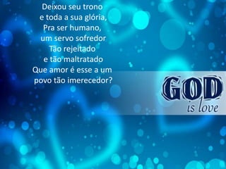 Deixou seu trono
e toda a sua glória,
Pra ser humano,
um servo sofredor
Tão rejeitado
e tão maltratado
Que amor é esse a um
povo tão imerecedor?
 