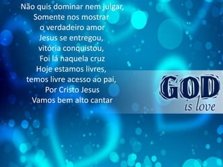 Não quis dominar nem julgar,
Somente nos mostrar
o verdadeiro amor
Jesus se entregou,
vitória conquistou,
Foi lá naquela cruz
Hoje estamos livres,
temos livre acesso ao pai,
Por Cristo Jesus
Vamos bem alto cantar
 