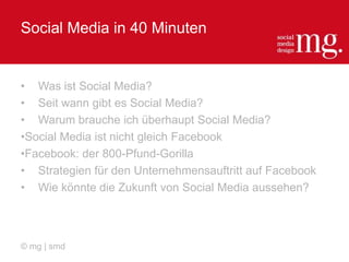Social Media in 40 Minuten
• Was ist Social Media?
• Seit wann gibt es Social Media?
• Warum brauche ich überhaupt Social Media?
•Social Media ist nicht gleich Facebook
•Facebook: der 800-Pfund-Gorilla
• Strategien für den Unternehmensauftritt auf Facebook
• Wie könnte die Zukunft von Social Media aussehen?
© mg | smd
 