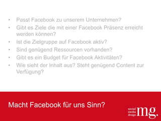 Macht Facebook für uns Sinn?
• Passt Facebook zu unserem Unternehmen?
• Gibt es Ziele die mit einer Facebook Präsenz erreicht
werden können?
• Ist die Zielgruppe auf Facebook aktiv?
• Sind genügend Ressourcen vorhanden?
• Gibt es ein Budget für Facebook Aktivitäten?
• Wie sieht der Inhalt aus? Steht genügend Content zur
Verfügung?
 