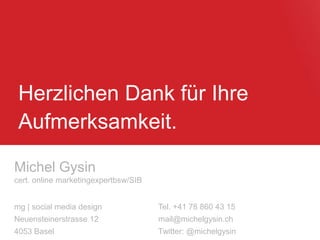 Herzlichen Dank für Ihre
Aufmerksamkeit.
Michel Gysin
cert. online marketingexpertbsw/SIB
mg | social media design Tel. +41 78 860 43 15
Neuensteinerstrasse 12 mail@michelgysin.ch
4053 Basel Twitter: @michelgysin
 