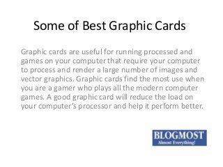 Some of Best Graphic Cards
Graphic cards are useful for running processed and
games on your computer that require your computer
to process and render a large number of images and
vector graphics. Graphic cards find the most use when
you are a gamer who plays all the modern computer
games. A good graphic card will reduce the load on
your computer’s processor and help it perform better.

 