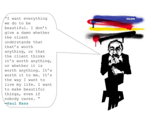 “I want everything
we do to be
beautiful. I don’t
give a damn whether
the client
understands that
that’s worth
anything, or that
the client thinks
it’s worth anything,
or whether it is
worth anything. It’s
worth it to me. It’s
the way I want to
live my life. I want
to make beautiful
things, even if
nobody cares. “
—Saul Bass
 