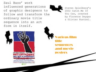 Steven Spielberg’s
2002 Catch Me If
You Can, created
by Florence Deygas
& Olivier Kuntzel.
Saul Bass’ work
influenced generations
of graphic designers to
follow and transform the
ordinary movie title
sequence into an art
form in itself.
Various film
title
sequences
and movie
posters
 