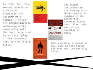 In 1958, Saul Bass
worked once more
with Otto
Preminger for
Anatomy of a
Murder. I think
his deconstructive
technique works
especially well
the dead body, and
is a clever play
of the “anatomy”
part of the film’s
title.
The design
influence for
the Anatomy of a
Murder poster is
evident in the
poster for
Clockers (Spike
Lee, 1995). This
was not put
together by
Bass.
Most recently, a homage to
Saul Bass in this poster
for Precious (Lee Daniels,
2009).
 
