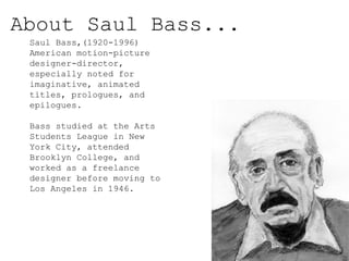 About Saul Bass...
Saul Bass,(1920-1996)
American motion-picture
designer-director,
especially noted for
imaginative, animated
titles, prologues, and
epilogues.
Bass studied at the Arts
Students League in New
York City, attended
Brooklyn College, and
worked as a freelance
designer before moving to
Los Angeles in 1946.
 