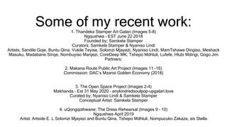 Some of my recent work:1. Thandeka Stamper Art Galari (Images 5-8)
Ngqushwa – EST June 22 2018
Founded by; Samkela Stamper
Curators; Samkela Stamper & Nyaniso Lindi
Artists; Sandile Goje, Buntu Qina, Vukile Teyise, Solomzi Mjayezi, Nyaniso Lindi, MamTshawe Dingiso, Meshack
Masuku, Madabane Sinqe, Nombuyiso Manjezi, CoreDeep MK, Tshepo Mdhluli, Lufefe, Hlubi Mdingi, Gogo Jim
Partners;
2. Makana Route Public Art Project (Images 11 -16)
Commission: DAC’s Mzansi Golden Economy (2018)
3. The Open Space Project (Images 2-4)
Makhanda – Est 31 May 2020 – anykindredsoulpop-upgalari.love
Curated by; Nyaniso Lindi & Samkela Stamper
Conceptual Artist: Samkela Stamper
4. uQongqothwane; The Dress Rehearsal (Images 9 – 10)
Ngqushwa April 2019
Artist: Artside E. L Solomzi Mjayezi and Buntu Qina, Tshepo Mdhluli, Nompucuko Zakaza, sis Stella
 