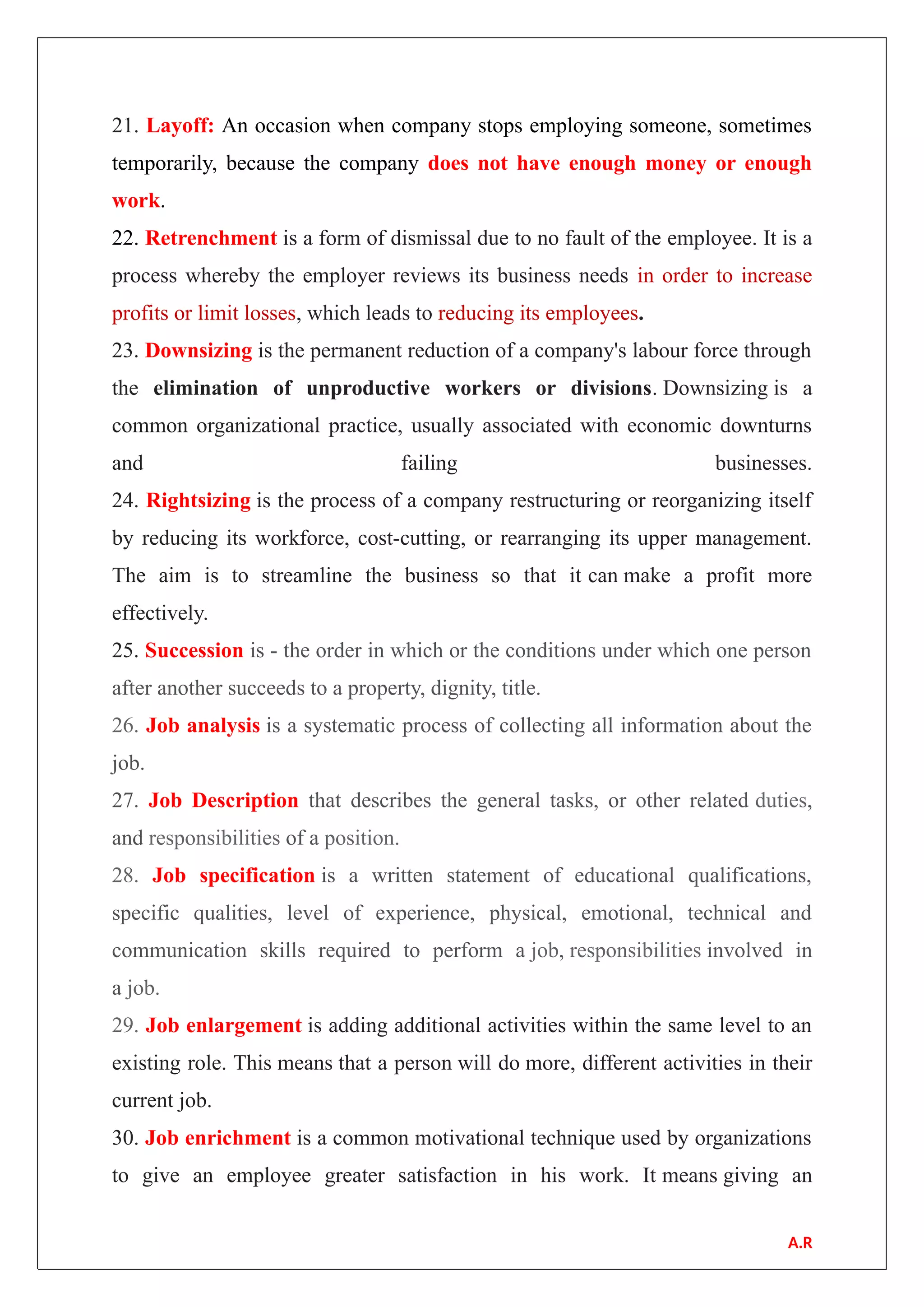 21. Layoff: An occasion when company stops employing someone, sometimes
temporarily, because the company does not have enough money or enough
work.
22. Retrenchment is a form of dismissal due to no fault of the employee. It is a
process whereby the employer reviews its business needs in order to increase
profits or limit losses, which leads to reducing its employees.
23. Downsizing is the permanent reduction of a company's labour force through
the elimination of unproductive workers or divisions. Downsizing is a
common organizational practice, usually associated with economic downturns
and failing businesses.
24. Rightsizing is the process of a company restructuring or reorganizing itself
by reducing its workforce, cost-cutting, or rearranging its upper management.
The aim is to streamline the business so that it can make a profit more
effectively.
25. Succession is - the order in which or the conditions under which one person
after another succeeds to a property, dignity, title.
26. Job analysis is a systematic process of collecting all information about the
job.
27. Job Description that describes the general tasks, or other related duties,
and responsibilities of a position.
28. Job specification is a written statement of educational qualifications,
specific qualities, level of experience, physical, emotional, technical and
communication skills required to perform a job, responsibilities involved in
a job.
29. Job enlargement is adding additional activities within the same level to an
existing role. This means that a person will do more, different activities in their
current job.
30. Job enrichment is a common motivational technique used by organizations
to give an employee greater satisfaction in his work. It means giving an
A.R
 