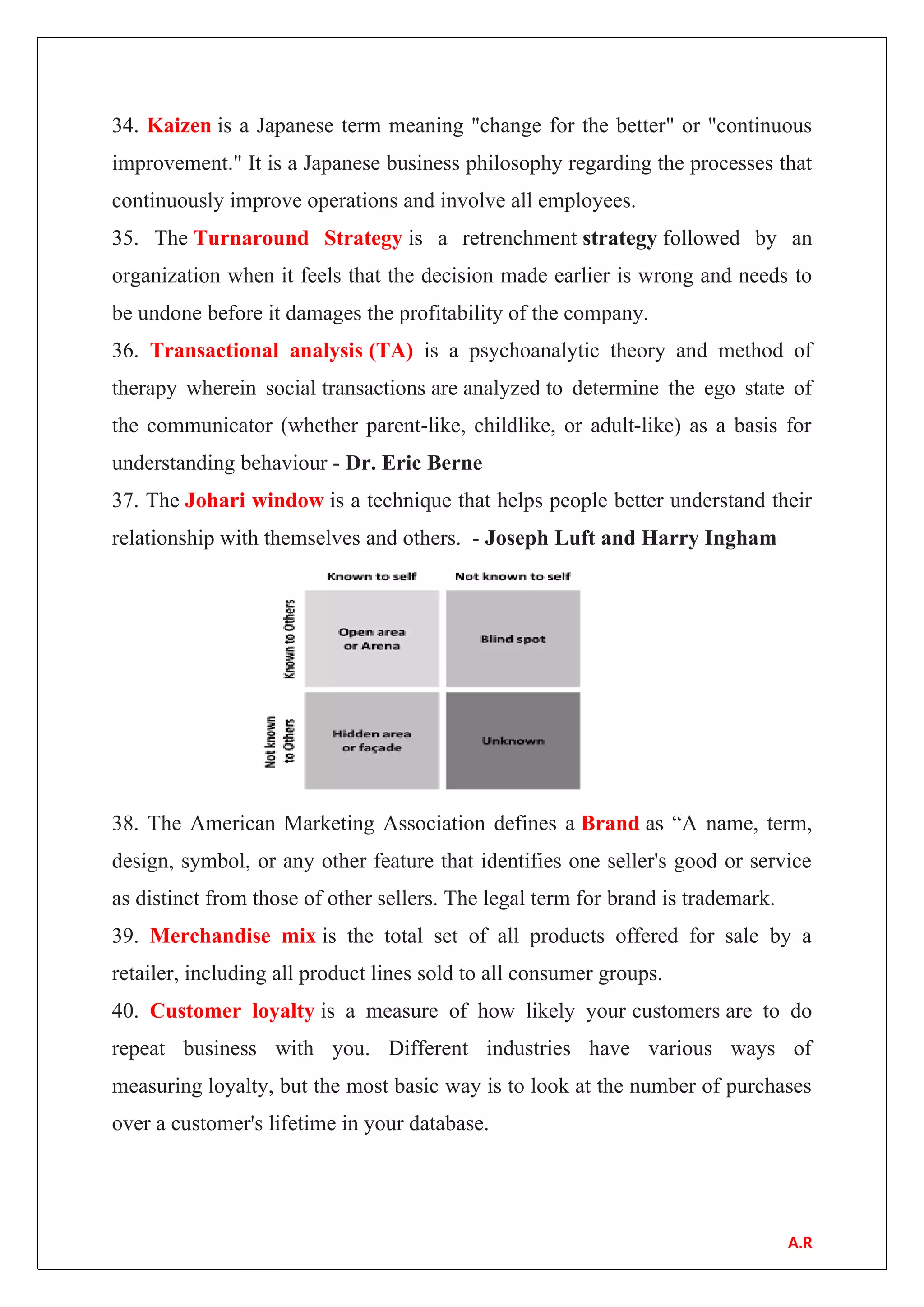 34. Kaizen is a Japanese term meaning "change for the better" or "continuous
improvement." It is a Japanese business philosophy regarding the processes that
continuously improve operations and involve all employees.
35. The Turnaround Strategy is a retrenchment strategy followed by an
organization when it feels that the decision made earlier is wrong and needs to
be undone before it damages the profitability of the company.
36. Transactional analysis (TA) is a psychoanalytic theory and method of
therapy wherein social transactions are analyzed to determine the ego state of
the communicator (whether parent-like, childlike, or adult-like) as a basis for
understanding behaviour - Dr. Eric Berne
37. The Johari window is a technique that helps people better understand their
relationship with themselves and others. - Joseph Luft and Harry Ingham
38. The American Marketing Association defines a Brand as “A name, term,
design, symbol, or any other feature that identifies one seller's good or service
as distinct from those of other sellers. The legal term for brand is trademark.
39. Merchandise mix is the total set of all products offered for sale by a
retailer, including all product lines sold to all consumer groups.
40. Customer loyalty is a measure of how likely your customers are to do
repeat business with you. Different industries have various ways of
measuring loyalty, but the most basic way is to look at the number of purchases
over a customer's lifetime in your database.
A.R
 