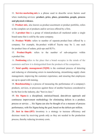 11. Service marketing mix is a phrase used to describe seven factors used
when marketing services: product, price, place, promotion, people, process
and physical evidence.
12. Product mix, also known as product assortment or product portfolio, refers
to the complete set of products and/or services offered by a firm.
13. A product line is a group of related products all marketed under a single
brand name that is sold by the same company.
14. Product Width: refers to number of separate product lines offered by a
company. For example, the product width of Toyota may be 3, one each
for product lines of sedans, pick-ups and SUVs.
15. Product Depth: refers to the number of sub-categories within
a product line.
16. Positioning refers to the place that a brand occupies in the minds of the
customers and how it is distinguished from the products of the competitors.
17. Total quality management (TQM) is the continual process of detecting
and reducing or eliminating errors in manufacturing, streamlining supply chain
management, improving the customer experience, and ensuring that employees
are up to speed with training.
18. Benchmarking is a process of measuring the performance of a company's
products, services, or processes against those of another business considered to
be the best in the industry, aka “best in class.”
19. Six Sigma is a disciplined, statistical-based, data-driven approach and
continuous improvement methodology for eliminating defects in a product,
process or service. ... Six Sigma can also be thought of as a measure of process
performance, with Six Sigma being the goal, based on the defects per million.
20. Just in time (JIT) inventory is a strategy to increase efficiency and
decrease waste by receiving goods only as they are needed in the production
process, thereby reducing inventory costs.
A.R
 